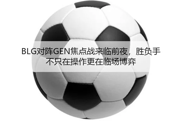 BLG对阵GEN焦点战来临前夜，胜负手不只在操作更在临场博弈