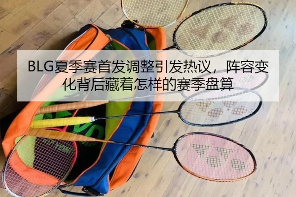 BLG夏季赛首发调整引发热议，阵容变化背后藏着怎样的赛季盘算